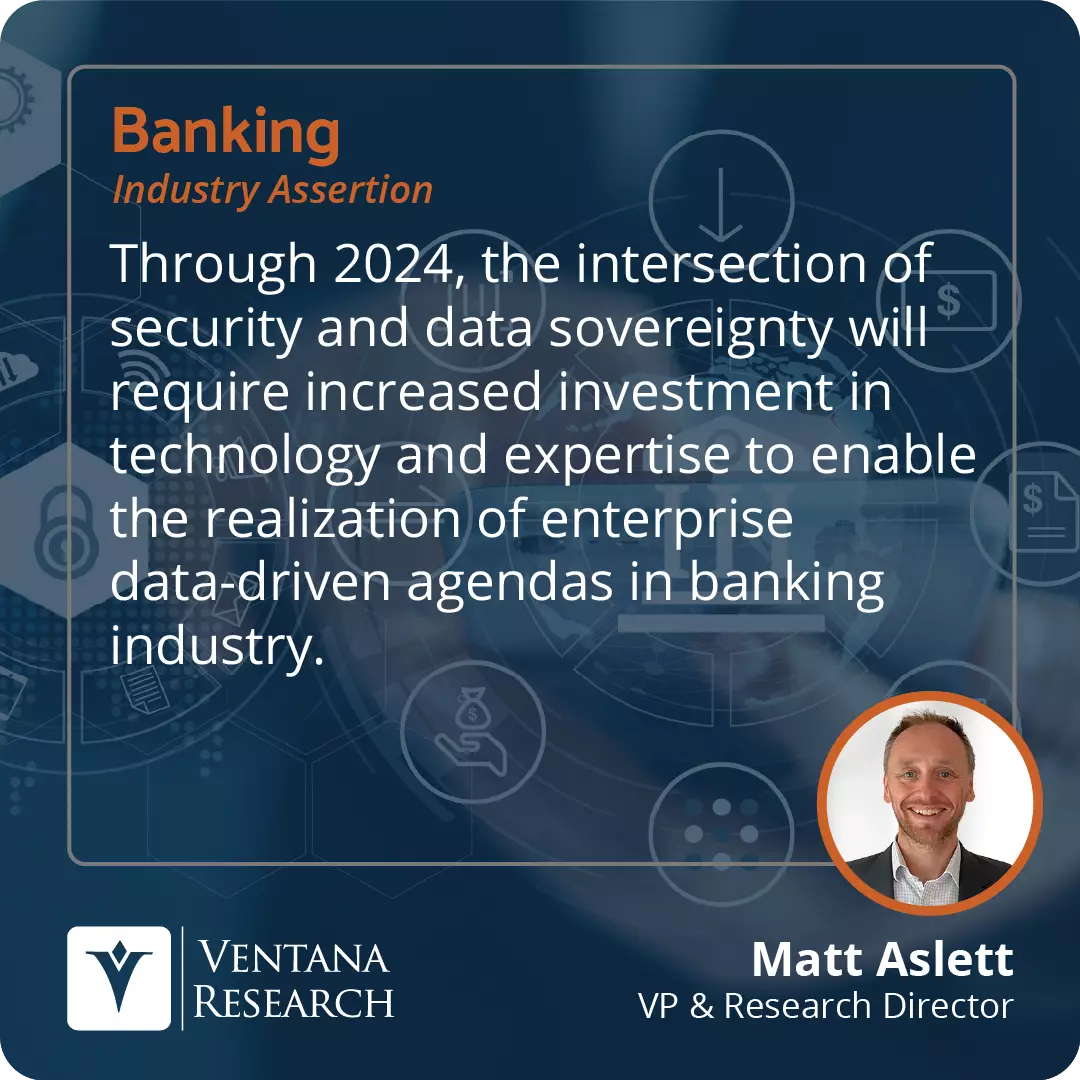 Through 2024, the intersection of security and data sovereignty will require increased investment in technology and expertise to enable the realization of enterprise data-driven agendas in banking industry.  