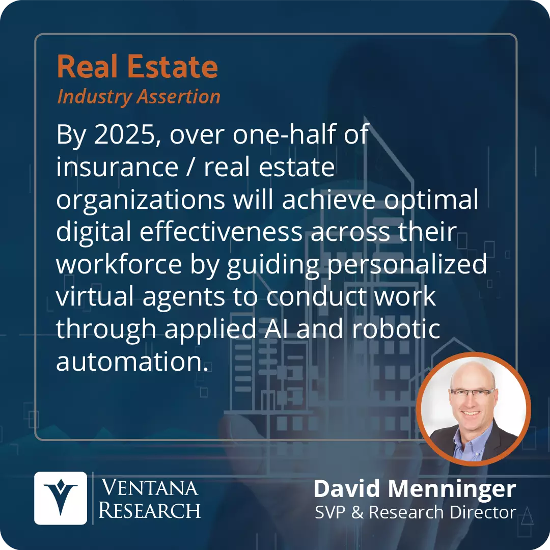 By 2025, over one-half of insurance / real estate organizations will achieve optimal digital effectiveness across their workforce by guiding personalized virtual agents to conduct work through applied AI and robotic automation.  